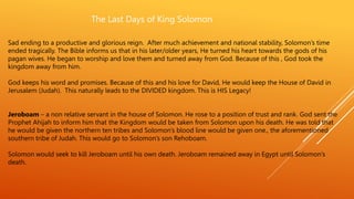 The Last Days of King Solomon
Sad ending to a productive and glorious reign. After much achievement and national stability, Solomon’s time
ended tragically. The Bible informs us that in his later/older years, He turned his heart towards the gods of his
pagan wives. He began to worship and love them and turned away from God. Because of this , God took the
kingdom away from him.
God keeps his word and promises. Because of this and his love for David, He would keep the House of David in
Jerusalem (Judah). This naturally leads to the DIVIDED kingdom. This is HIS Legacy!
Jeroboam – a non relative servant in the house of Solomon. He rose to a position of trust and rank. God sent the
Prophet Ahijah to inform him that the Kingdom would be taken from Solomon upon his death. He was told that
he would be given the northern ten tribes and Solomon’s blood line would be given one., the aforementioned
southern tribe of Judah. This would go to Solomon’s son Rehoboam.
Solomon would seek to kill Jeroboam until his own death. Jeroboam remained away in Egypt until Solomon’s
death.
 