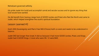 Rehoboam governed selfishly.
His pride made him build and accomplish carnal and secular success and to ignore any thing that
God would have wanted.
He did benefit from having a large host of GOOD Levites and Priest who fled the North and came to
Judah, which helped strengthen the south’s spiritual foundation.
Lesson Learned #2
God’s Will (Sovereignty) and Man’s Free Will (Choice) both co-exist and needs to be understood in
balance.
Judah DID last longer than Israel. It did so because it had more GOOD Levites, Priest, and Kings.
Judah had 6 GOOD Kings. 2 more who were OK. 12 were BAD.
 