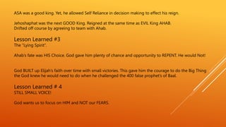 ASA was a good king. Yet, he allowed Self Reliance in decision making to effect his reign.
Jehoshaphat was the next GOOD King. Reigned at the same time as EVIL King AHAB.
Drifted off course by agreeing to team with Ahab.
Lesson Learned #3
The “Lying Spirit”.
Ahab’s fate was HIS Choice. God gave him plenty of chance and opportunity to REPENT. He would Not!
God BUILT up Elijah’s faith over time with small victories. This gave him the courage to do the Big Thing
the God knew he would need to do when he challenged the 400 false prophet’s of Baal.
Lesson Learned # 4
STILL SMALL VOICE!
God wants us to focus on HIM and NOT our FEARS.
 