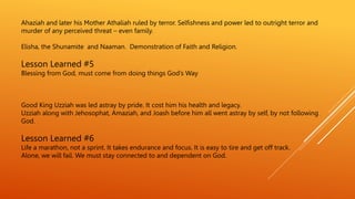Ahaziah and later his Mother Athaliah ruled by terror. Selfishness and power led to outright terror and
murder of any perceived threat – even family.
Elisha, the Shunamite and Naaman. Demonstration of Faith and Religion.
Lesson Learned #5
Blessing from God, must come from doing things God’s Way
Good King Uzziah was led astray by pride. It cost him his health and legacy.
Uzziah along with Jehosophat, Amaziah, and Joash before him all went astray by self, by not following
God.
Lesson Learned #6
Life a marathon, not a sprint. It takes endurance and focus. It is easy to tire and get off track.
Alone, we will fail. We must stay connected to and dependent on God.
 