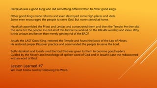 Hezekiah was a good King who did something different than to other good kings.
Other good Kings made reforms and even destroyed some high places and idols.
Some even encouraged the people to serve God. But none started at home.
Hezekiah assembled the Priest and Levites and consecrated them and then the Temple. He then did
the same for the people. He did all of this before he worked on the PAGAN worship and ideas. Why
is this unique and better than merely getting rid of the BAD?
Josiah, the LAST Good King, restored the Temple and found the book of the Law of Moses.
He restored proper Passover practice and commanded the people to serve the Lord.
Both Hezekiah and Josiah used the tool that was given to them to become good leaders.
Guided by the history and knowledge of spoken word of God and in Josiah’s case the rediscovered
written word of God.
Lesson Learned #7
We must Follow God by following His Word.
 
