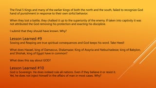 The Final 5 Kings and many of the earlier kings of both the north and the south, failed to recognize God
hand of punishment in response to their own sinful behavior.
When they lost a battle, they chalked it up to the superiority of the enemy. If taken into captivity it was
not attributed the God removing his protection and exacting his discipline.
I submit that they should have known. Why?
Lesson Learned #9
Sowing and Reaping are true spiritual consequences and God keeps his word. Take Heed!
What does Hazael, king of Damascus, Shalamazar, King of Assyria and Nebuchadezar, king of Babylon,
and Shishak, king of Egypt have in common?
What does this say about GOD?
Lesson Learned #10
God is Sovereign. He does indeed rule all nations. Even if they believe it or resist it.
Yet, he does not inject himself in the affairs of man in most cases. Why?
 