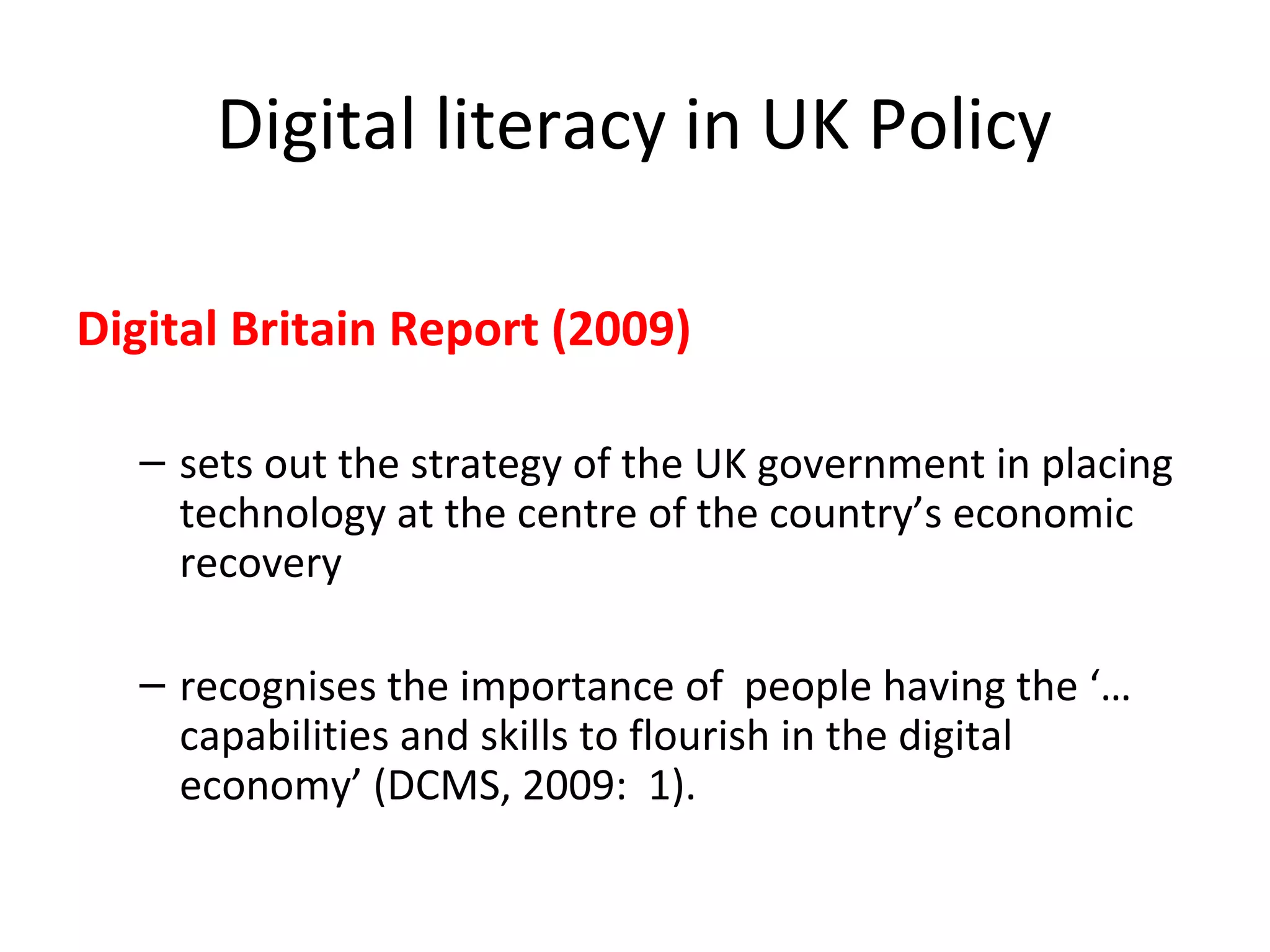 Digital literacy in UK Policy
Digital Britain Report (2009)
– sets out the strategy of the UK government in placing
technology at the centre of the country’s economic
recovery
– recognises the importance of people having the ‘…
capabilities and skills to flourish in the digital
economy’ (DCMS, 2009: 1).
 