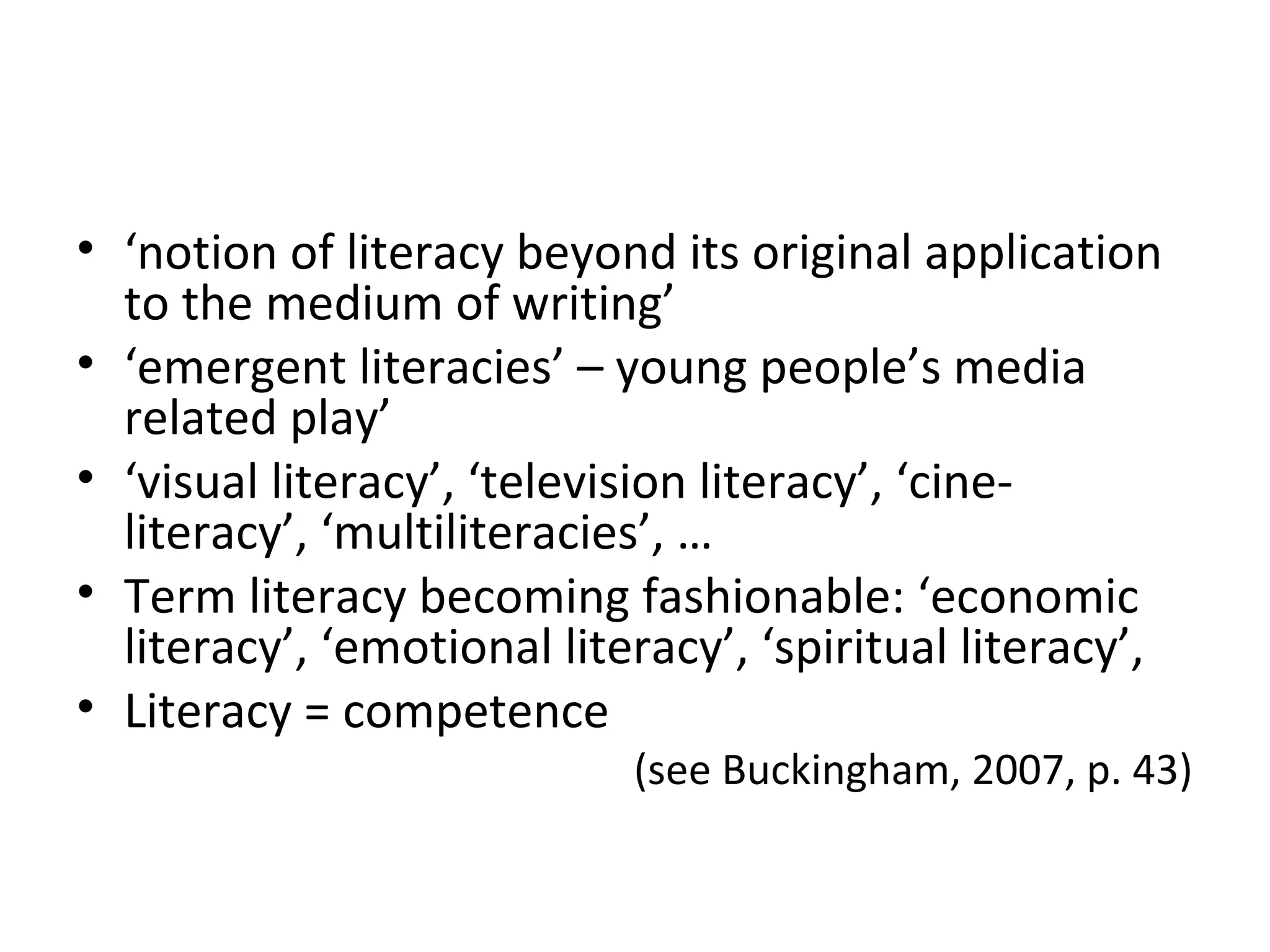 • ‘notion of literacy beyond its original application
to the medium of writing’
• ‘emergent literacies’ – young people’s media
related play’
• ‘visual literacy’, ‘television literacy’, ‘cine-
literacy’, ‘multiliteracies’, …
• Term literacy becoming fashionable: ‘economic
literacy’, ‘emotional literacy’, ‘spiritual literacy’,
• Literacy = competence
(see Buckingham, 2007, p. 43)
 