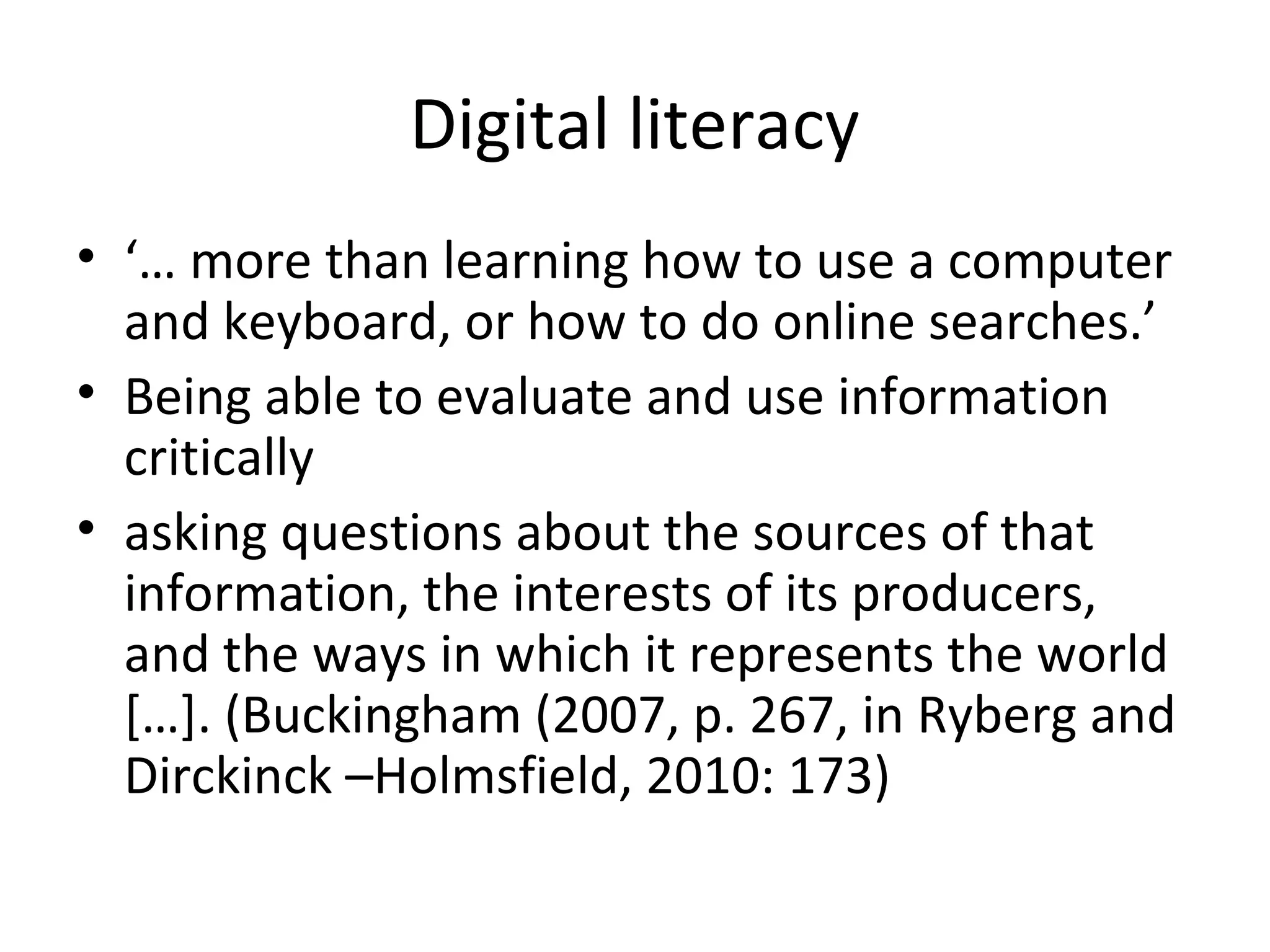 Digital literacy
• ‘… more than learning how to use a computer
and keyboard, or how to do online searches.’
• Being able to evaluate and use information
critically
• asking questions about the sources of that
information, the interests of its producers,
and the ways in which it represents the world
[…]. (Buckingham (2007, p. 267, in Ryberg and
Dirckinck –Holmsfield, 2010: 173)
 