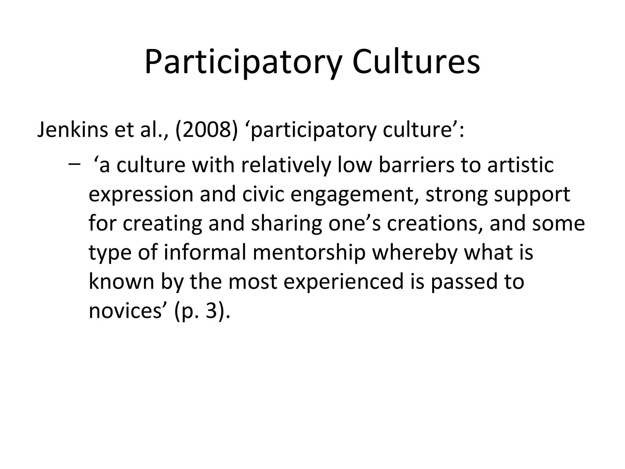 Participatory Cultures
Jenkins et al., (2008) ‘participatory culture’:
– ‘a culture with relatively low barriers to artistic
expression and civic engagement, strong support
for creating and sharing one’s creations, and some
type of informal mentorship whereby what is
known by the most experienced is passed to
novices’ (p. 3).
 