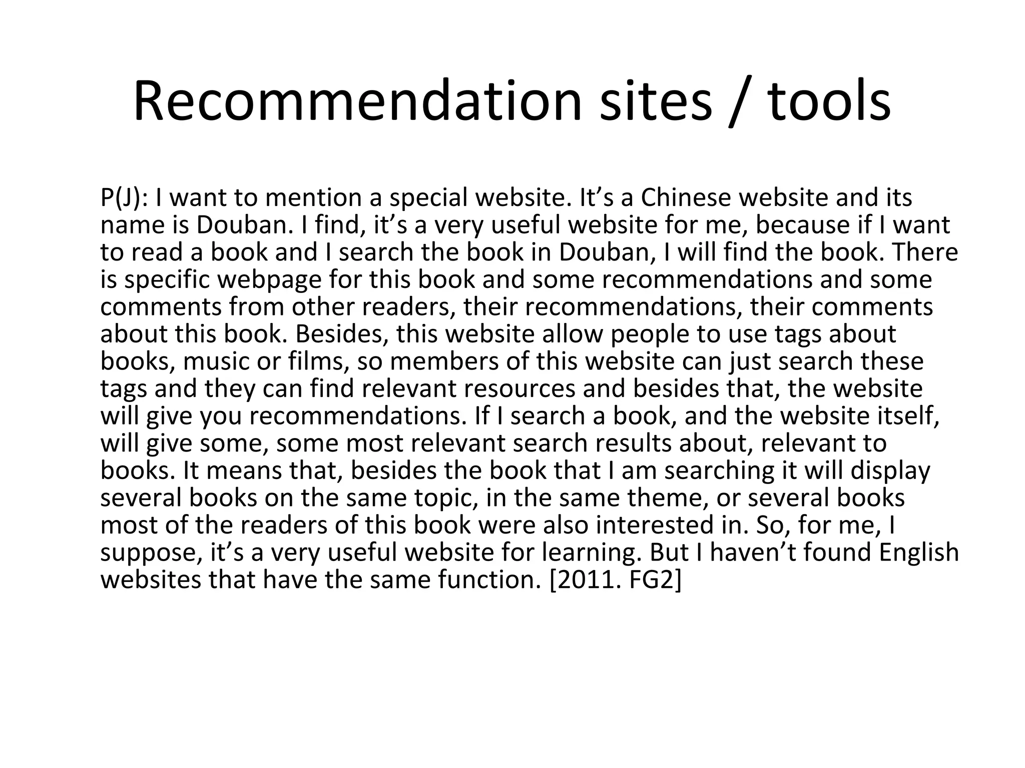 Recommendation sites / tools
P(J): I want to mention a special website. It’s a Chinese website and its
name is Douban. I find, it’s a very useful website for me, because if I want
to read a book and I search the book in Douban, I will find the book. There
is specific webpage for this book and some recommendations and some
comments from other readers, their recommendations, their comments
about this book. Besides, this website allow people to use tags about
books, music or films, so members of this website can just search these
tags and they can find relevant resources and besides that, the website
will give you recommendations. If I search a book, and the website itself,
will give some, some most relevant search results about, relevant to
books. It means that, besides the book that I am searching it will display
several books on the same topic, in the same theme, or several books
most of the readers of this book were also interested in. So, for me, I
suppose, it’s a very useful website for learning. But I haven’t found English
websites that have the same function. [2011. FG2]
 