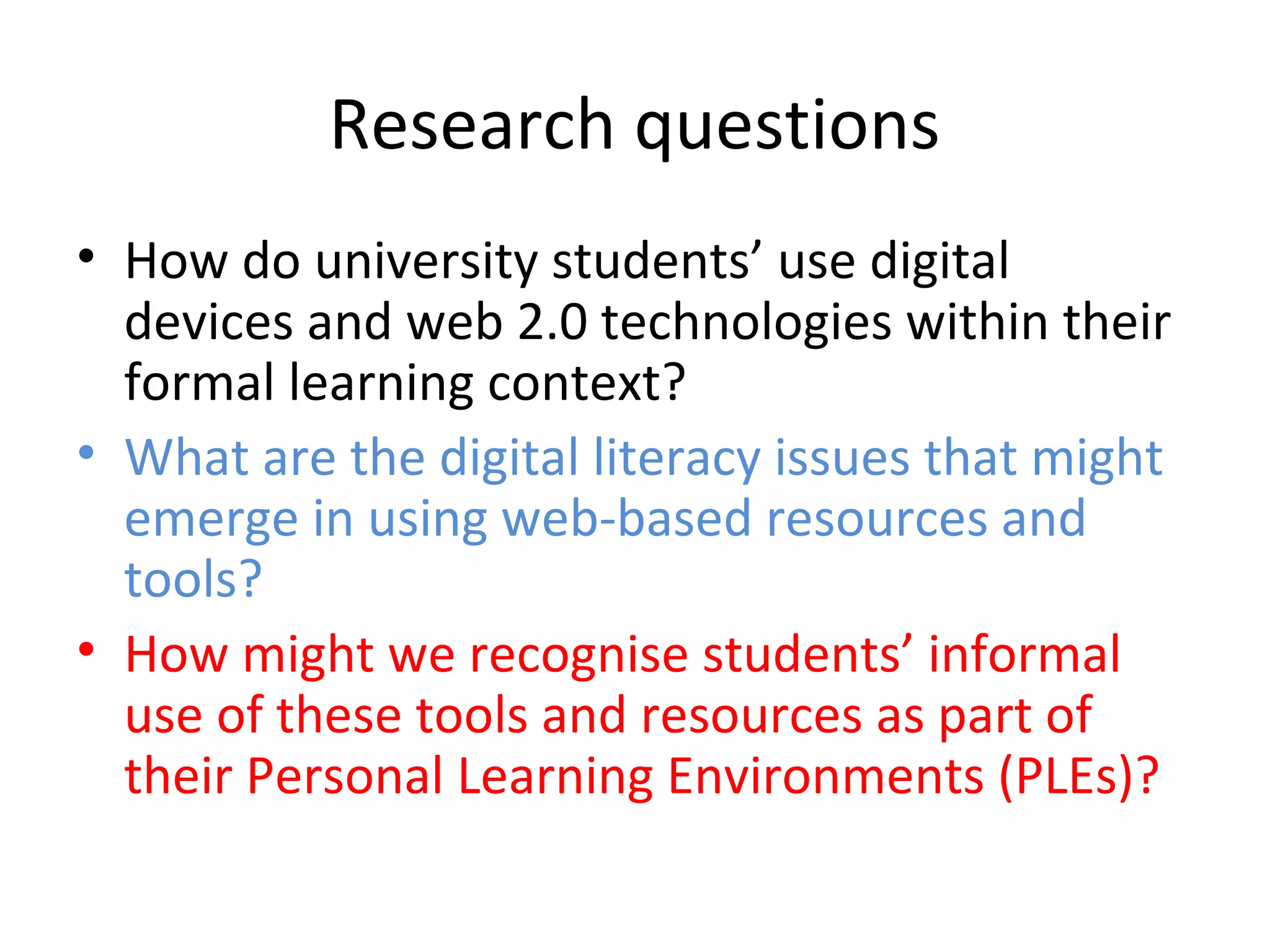 Research questions
• How do university students’ use digital
devices and web 2.0 technologies within their
formal learning context?
• What are the digital literacy issues that might
emerge in using web-based resources and
tools?
• How might we recognise students’ informal
use of these tools and resources as part of
their Personal Learning Environments (PLEs)?
 