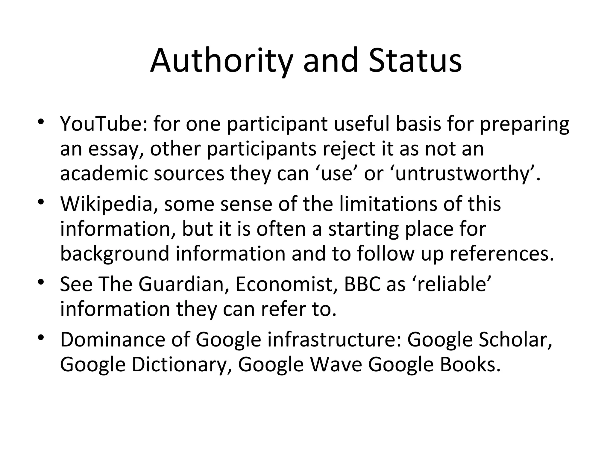 Authority and Status
• YouTube: for one participant useful basis for preparing
an essay, other participants reject it as not an
academic sources they can ‘use’ or ‘untrustworthy’.
• Wikipedia, some sense of the limitations of this
information, but it is often a starting place for
background information and to follow up references.
• See The Guardian, Economist, BBC as ‘reliable’
information they can refer to.
• Dominance of Google infrastructure: Google Scholar,
Google Dictionary, Google Wave Google Books.
 