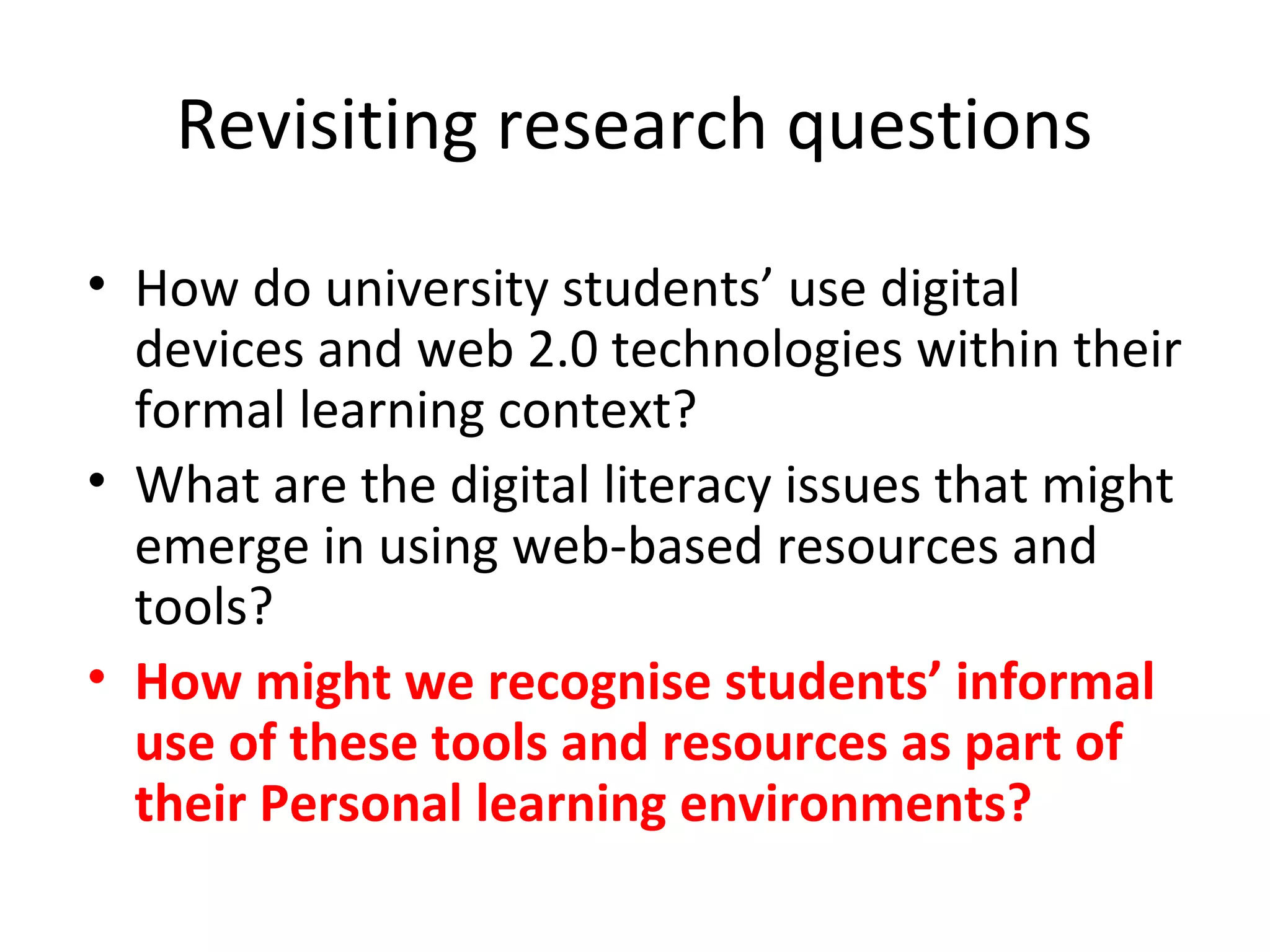 Revisiting research questions
• How do university students’ use digital
devices and web 2.0 technologies within their
formal learning context?
• What are the digital literacy issues that might
emerge in using web-based resources and
tools?
• How might we recognise students’ informal
use of these tools and resources as part of
their Personal learning environments?
 