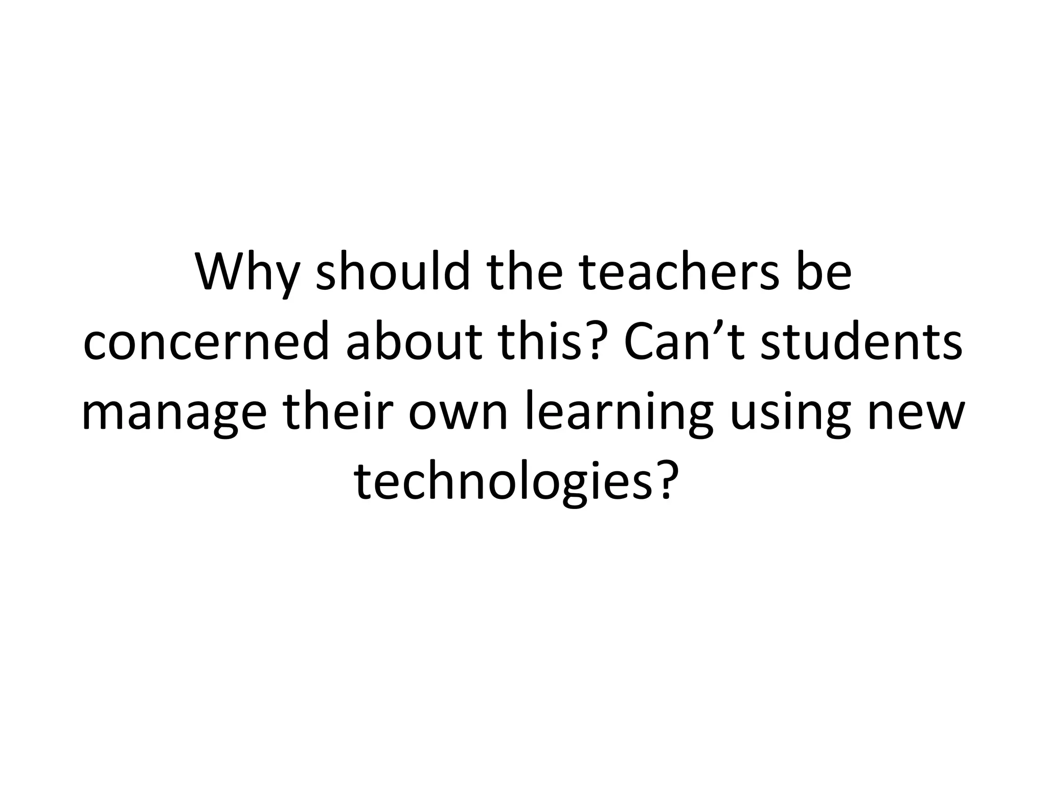 Why should the teachers be
concerned about this? Can’t students
manage their own learning using new
technologies?
 