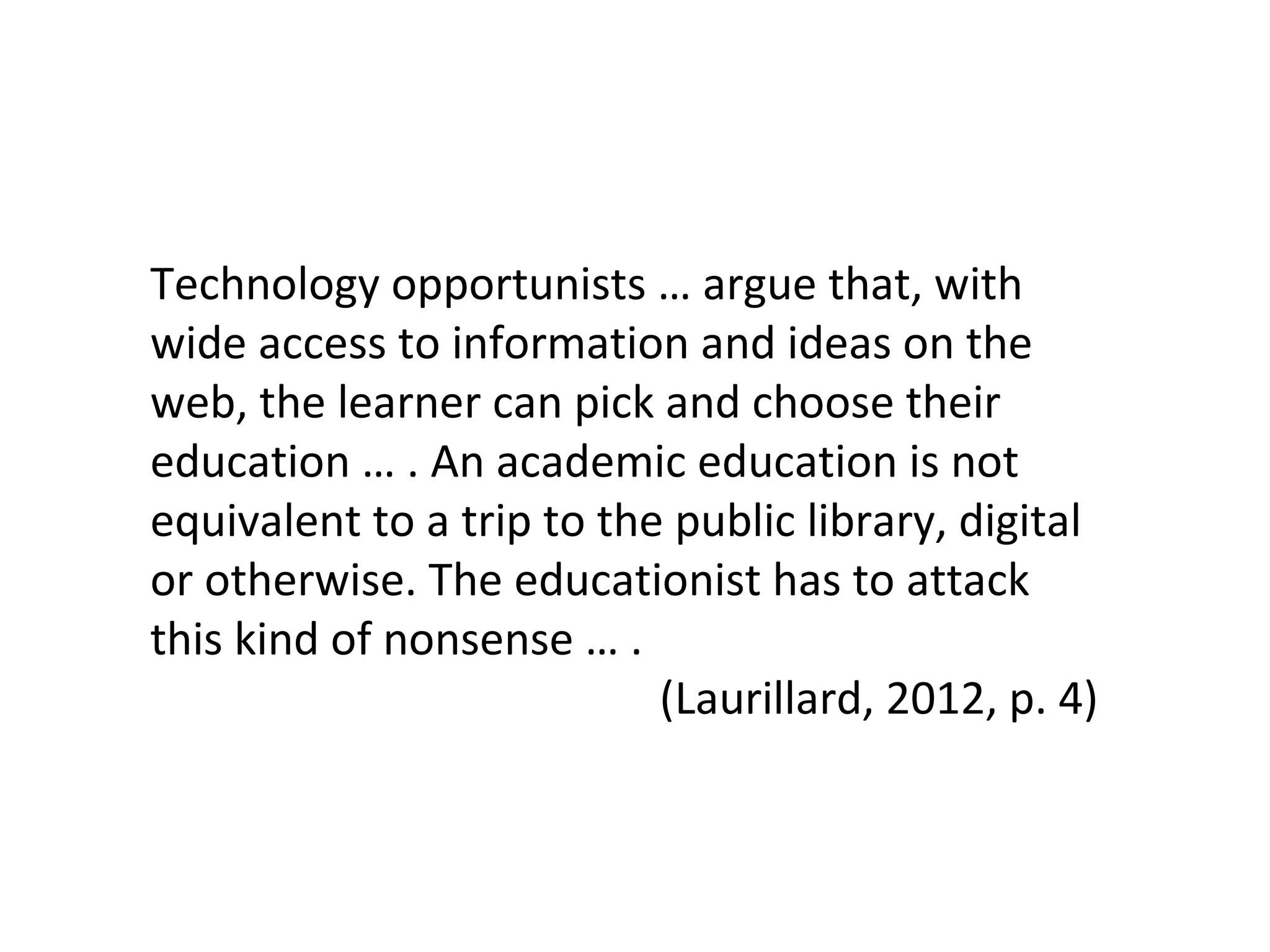 Technology opportunists … argue that, with
wide access to information and ideas on the
web, the learner can pick and choose their
education … . An academic education is not
equivalent to a trip to the public library, digital
or otherwise. The educationist has to attack
this kind of nonsense … .
(Laurillard, 2012, p. 4)
 