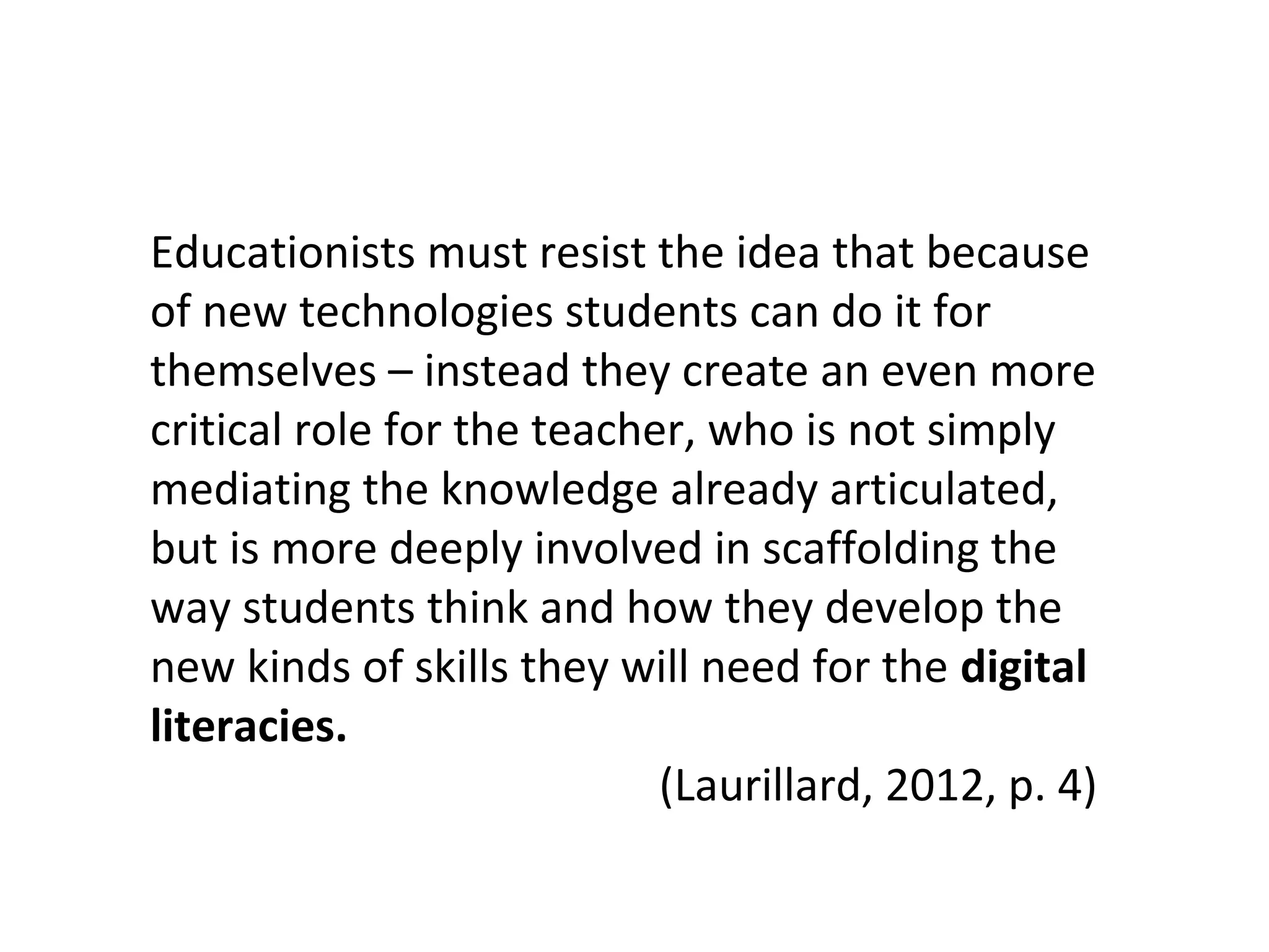 Educationists must resist the idea that because
of new technologies students can do it for
themselves – instead they create an even more
critical role for the teacher, who is not simply
mediating the knowledge already articulated,
but is more deeply involved in scaffolding the
way students think and how they develop the
new kinds of skills they will need for the digital
literacies.
(Laurillard, 2012, p. 4)
 