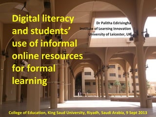 Dr Palitha Edirisingha
Institute of Learning Innovation
University of Leicester, UK
Based of a research project funded
by the College of Social Sciences,
University of Leicester
Presented at the King Saud University
Riyadh
Saudi Arabia
9 Sept 2013
Digital literacy and
students’ use of
informal online
resources for
formal learning
Digital literacy
and students’
use of informal
online resources
for formal
learning
College of Education, King Saud University, Riyadh, Saudi Arabia, 9 Sept 2013
Dr Palitha Edirisingha
Institute of Learning Innovation
University of Leicester, UK
 