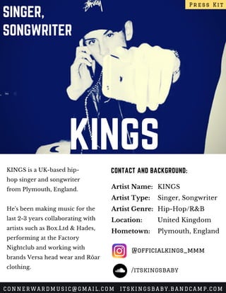KINGS
SINGER,
SONGWRITER
KINGS is a UK-based hip-
hop singer and songwriter
from Plymouth, England.
He's been making music for the
last 2-3 years collaborating with
artists such as Box.Ltd & Hades,
performing at the Factory
Nightclub and working with
brands Versa head wear and Röar
clothing.
CONTACT AND BACKGROUND:
Artist Name:
Artist Type:
Artist Genre:
Location:
Hometown:
KINGS
Singer, Songwriter
Hip-Hop/R&B
United Kingdom
Plymouth, England
Press Kit
CONNERWARDMUSIC@GMAIL.COM ITSKINGSBABY.BANDCAMP.COM
@officialkings_mmm
/itskingsbaby
 