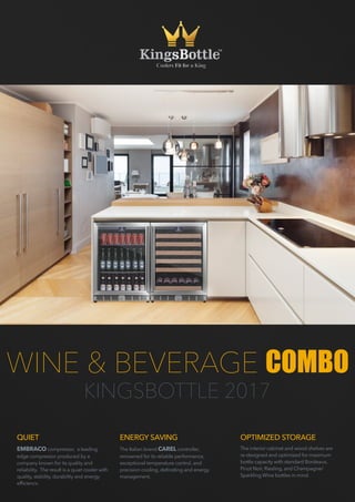 WINE & BEVERAGE COMBO
KINGSBOTTLE 2017
QUIET
EMBRACO compressor, a leading
edge compressor produced by a
company known for its quality and
reliability.  The result is a quiet cooler with
quality, stability, durability and energy
efficiency. 
ENERGY SAVING
The Italian brand CAREL controller,
renowned for its reliable performance,
exceptional temperature control, and
precision cooling, defrosting and energy
management. 
OPTIMIZED STORAGE
The interior cabinet and wood shelves are
re-designed and optimized for maximum
bottle capacity with standard Bordeaux,
Pinot Noir, Riesling, and Champagne/
Sparkling Wine bottles in mind.
 
