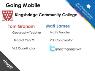 Going Mobile
   Kingsbridge Community College

Tom Graham            Matt James
  Geography Teacher    Maths Teacher

  Head of Year 9       VLE Coordinator

  VLE Coordinator         @mattjamestwit
 