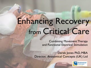 Enhancing Recovery
from Critical Care
Combining Movement Therapy
and Functional Electrical Stimulation
Derek Jones PhD, MBA
Director, Anatomical Concepts (UK) Ltd
 