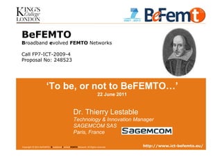 BeFEMTO
Broadband evolved FEMTO Networks

Call FP7-ICT-2009-4
Proposal No: 248523




                       ‘To be, or not to BeFEMTO…’
                                                                       22 June 2011


                                                Dr. Thierry Lestable
                                                Technology & Innovation Manager
                                                SAGEMCOM SAS
                                                Paris, France

4th International Workshop onBroadband Evolved FEMTOLondon, 2011-06-22 reserved.
Copyright © 2011 BeFEMTO– Femtocells, Kings College, Network. All Rights                                http://www.ict-befemto.eu/
                                                                                   T.Lestable – FP7 BeFEMTO                      1
 