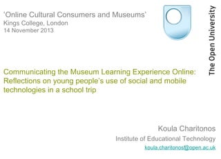 ‘Online Cultural Consumers and Museums’
Kings College, London
14 November 2013

Communicating the Museum Learning Experience Online:
Reflections on young people’s use of social and mobile
technologies in a school trip

Koula Charitonos
Institute of Educational Technology
1
koula.charitonos@open.ac.uk

 