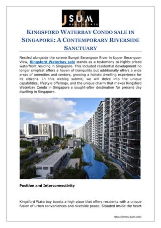 https://jimmy-sum.com/
KINGSFORD WATERBAY CONDO SALE IN
SINGAPORE: A CONTEMPORARY RIVERSIDE
SANCTUARY
Nestled alongside the serene Sungei Serangoon River in Upper Serangoon
View, Kingsford Waterbay sale stands as a testomony to highly-priced
waterfront residing in Singapore. This included residential development no
longer simplest offers a haven of tranquility but additionally offers a wide
array of amenities and centers, growing a holistic dwelling experience for
its citizens. In this weblog submit, we will delve into the unique
capabilities, lifestyle offerings, and the unique charm that makes Kingsford
Waterbay Condo in Singapore a sought-after destination for present day
dwelling in Singapore.
Position and Interconnectivity
Kingsford Waterbay boasts a high place that offers residents with a unique
fusion of urban conveniences and riverside peace. Situated inside the heart
 