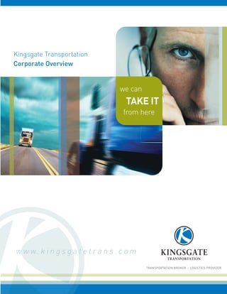 Kingsgate Transportation
Corporate Overview


                                    we can
                                      TAKE IT
                                     from here




w w w. k i n g s g a t e t r a n s . c o m
                                             TRANSPORTATION BROKER :: LOGISTICS PROVIDER
 