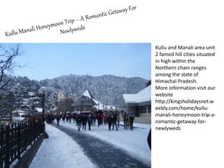 Kullu and Manali area unit
2 famed hill cities situated
in high within the
Northern chain ranges
among the state of
Himachal Pradesh.
More information visit our
website
http://kingsholidaysnet.w
eebly.com/home/kullu-
manali-honeymoon-trip-a-
romantic-getaway-for-
newlyweds
 