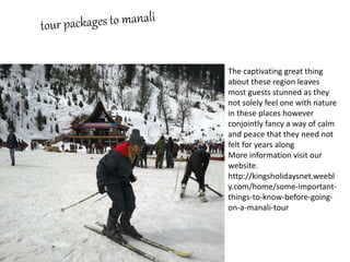 The captivating great thing
about these region leaves
most guests stunned as they
not solely feel one with nature
in these places however
conjointly fancy a way of calm
and peace that they need not
felt for years along
More information visit our
website.
http://kingsholidaysnet.weebl
y.com/home/some-important-
things-to-know-before-going-
on-a-manali-tour
 