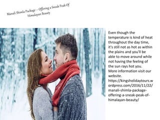 Even though the
temperature is kind of heat
throughout the day time,
it's still not as hot as within
the plains and you'll be
able to move around while
not having the feeling of
the sun rays hot you.
More information visit our
website.
https://kingsholidaytours.w
ordpress.com/2016/11/22/
manali-shimla-package-
offering-a-sneak-peak-of-
himalayan-beauty/
 