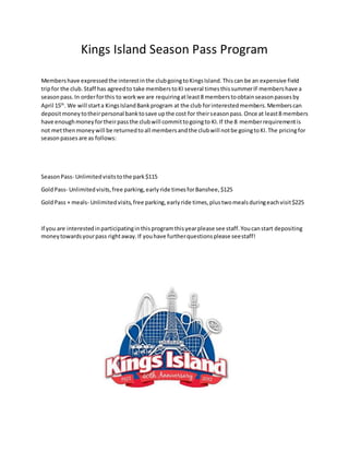 Kings Island Season Pass Program
Membershave expressedthe interestinthe clubgoingtoKingsIsland.Thiscan be an expensive field
tripfor the club.Staff has agreedto take memberstoKI several timesthissummerIFmembershave a
seasonpass.In orderforthis to workwe are requiringatleast8 memberstoobtainseasonpassesby
April 15th
. We will starta KingsIslandBankprogram at the club forinterestedmembers.Memberscan
depositmoneytotheirpersonal banktosave upthe cost for theirseasonpass.Once at least8 members
have enoughmoneyfortheirpassthe clubwill committogoingto KI.If the 8 memberrequirementis
not metthenmoneywill be returnedtoall membersandthe clubwill notbe goingtoKI.The pricingfor
seasonpasses are as follows:
SeasonPass- Unlimitedvisitstothe park$115
GoldPass- Unlimitedvisits,free parking,earlyride timesforBanshee,$125
GoldPass + meals- Unlimitedvisits,free parking,earlyride times,plustwomealsduringeachvisit$225
If you are interestedinparticipatinginthisprogramthisyearplease see staff.Youcanstart depositing
moneytowardsyourpass rightaway.If youhave furtherquestionsplease seestaff!
 