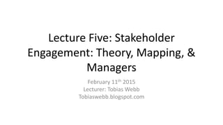 Lecture Five: Stakeholder
Engagement: Theory, Mapping, &
Managers
February 11th 2015
Lecturer: Tobias Webb
Tobiaswebb.blogspot.com
 