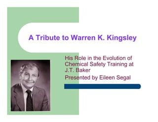 A Tribute to Warren K. Kingsley

              His Role in the Evolution of
              Chemical Safety Training at
              J.T. Baker
              Presented by Eileen Segal




1
 