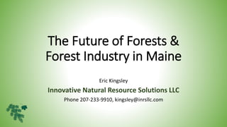 The Future of Forests &
Forest Industry in Maine
Eric Kingsley
Innovative Natural Resource Solutions LLC
Phone 207-233-9910, kingsley@inrsllc.com
 