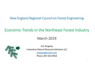 New England Regional Council on Forest Engineering
Economic Trends in the Northeast Forest Industry
March 2019
Eric Kingsley
Innovative Natural Resource Solutions LLC
kingsley@inrsllc.com
Phone 207-233-9910
1
 