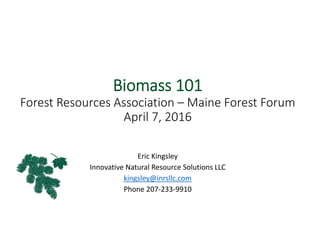 Biomass 101
Forest Resources Association – Maine Forest Forum
April 7, 2016
Eric Kingsley
Innovative Natural Resource Solutions LLC
kingsley@inrsllc.com
Phone 207‐233‐9910
 