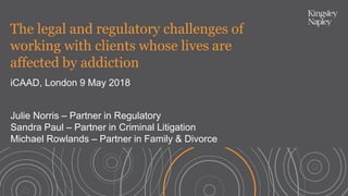 The legal and regulatory challenges of
working with clients whose lives are
affected by addiction
iCAAD, London 9 May 2018
Julie Norris – Partner in Regulatory
Sandra Paul – Partner in Criminal Litigation
Michael Rowlands – Partner in Family & Divorce
 