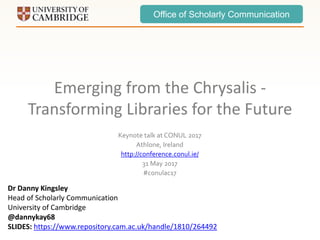 Office of Scholarly Communication
Emerging from the Chrysalis -
Transforming Libraries for the Future
Keynote talk at CONUL 2017
Athlone, Ireland
http://conference.conul.ie/
31 May 2017
#conulac17
Dr Danny Kingsley
Head of Scholarly Communication
University of Cambridge
@dannykay68
SLIDES: https://www.repository.cam.ac.uk/handle/1810/264492
 
