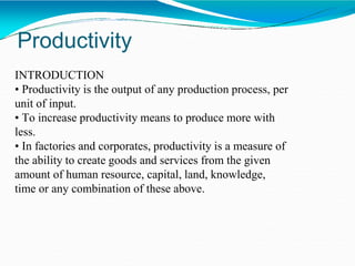 Productivity
INTRODUCTION
• Productivity is the output of any production process, per
unit of input.
• To increase productivity means to produce more with
less.
• In factories and corporates, productivity is a measure of
the ability to create goods and services from the given
amount of human resource, capital, land, knowledge,
time or any combination of these above.
 