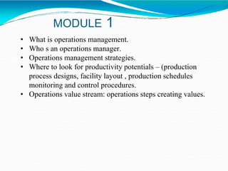 MODULE 1
• What is operations management.
• Who s an operations manager.
• Operations management strategies.
• Where to look for productivity potentials – (production
process designs, facility layout , production schedules
monitoring and control procedures.
• Operations value stream: operations steps creating values.
 