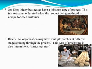 • Job Shop-Many businesses have a job shop type of process. This
is most commonly used when the product being produced is
unique for each customer
• Batch- An organization may have multiple batches at different
stages coming through the process. This type of processing is
also intermittent. (start, stop, start)
 
