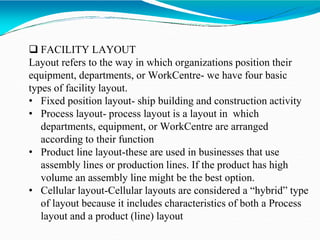  FACILITY LAYOUT
Layout refers to the way in which organizations position their
equipment, departments, or WorkCentre- we have four basic
types of facility layout.
• Fixed position layout- ship building and construction activity
• Process layout- process layout is a layout in which
departments, equipment, or WorkCentre are arranged
according to their function
• Product line layout-these are used in businesses that use
assembly lines or production lines. If the product has high
volume an assembly line might be the best option.
• Cellular layout-Cellular layouts are considered a “hybrid” type
of layout because it includes characteristics of both a Process
layout and a product (line) layout
 