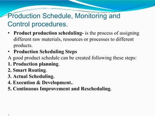 Production Schedule, Monitoring and
Control procedures.
• Product production scheduling- is the process of assigning
different raw materials, resources or processes to different
products.
• Production Scheduling Steps
A good product schedule can be created following these steps:
1. Production planning.
2. Smart Routing.
3. Actual Scheduling.
4. Execution & Development..
5. Continuous Improvement and Rescheduling.
.
 