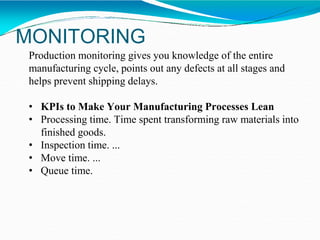 MONITORING
Production monitoring gives you knowledge of the entire
manufacturing cycle, points out any defects at all stages and
helps prevent shipping delays.
• KPIs to Make Your Manufacturing Processes Lean
• Processing time. Time spent transforming raw materials into
finished goods.
• Inspection time. ...
• Move time. ...
• Queue time.
 