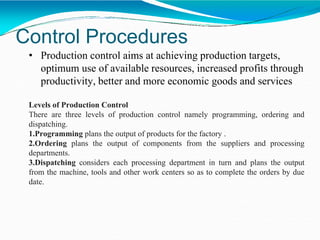 Control Procedures
• Production control aims at achieving production targets,
optimum use of available resources, increased profits through
productivity, better and more economic goods and services
Levels of Production Control
There are three levels of production control namely programming, ordering and
dispatching.
1.Programming plans the output of products for the factory .
2.Ordering plans the output of components from the suppliers and processing
departments.
3.Dispatching considers each processing department in turn and plans the output
from the machine, tools and other work centers so as to complete the orders by due
date.
 