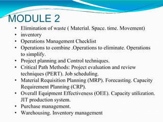 MODULE 2
• Elimination of waste ( Material. Space. time. Movement)
• inventory
• Operations Management Checklist
• Operations to combine .Operations to eliminate. Operations
to simplify.
• Project planning and Control techniques.
• Critical Path Methods: Project evaluation and review
techniques (PERT). Job scheduling.
• Material Requisition Planning (MRP). Forecasting. Capacity
Requirement Planning (CRP).
• Overall Equipment Effectiveness (OEE). Capacity utilization.
JIT production system.
• Purchase management.
• Warehousing. Inventory management
 