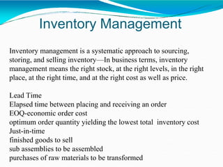 Inventory Management
Inventory management is a systematic approach to sourcing,
storing, and selling inventory—In business terms, inventory
management means the right stock, at the right levels, in the right
place, at the right time, and at the right cost as well as price.
Lead Time
Elapsed time between placing and receiving an order
EOQ-economic order cost
optimum order quantity yielding the lowest total inventory cost
Just-in-time
finished goods to sell
sub assemblies to be assembled
purchases of raw materials to be transformed
 