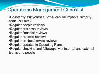 Operations Management Checklist
•Constantly ask yourself, ‘What can we improve, simplify,
scale, or unite?’
•Regular people reviews
•Regular business reviews
•Regular financial reviews
•Regular process reviews
•Regular product/service reviews
•Regular updates to Operating Plans
•Regular checkins and followups with internal and external
teams and people
 