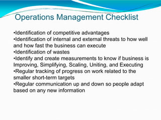 Operations Management Checklist
•Identification of competitive advantages
•Identification of internal and external threats to how well
and how fast the business can execute
•Identification of wastes
•Identify and create measurements to know if business is
Improving, Simplifying, Scaling, Uniting, and Executing
•Regular tracking of progress on work related to the
smaller short-term targets
•Regular communication up and down so people adapt
based on any new information
 