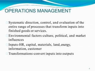 OPERATIONS MANAGEMENT
4
Systematic direction, control, and evaluation of the
entire range of processes that transform inputs into
finished goods or services.
Environmental factors-culture, political, and market
influences
Inputs-HR, capital, materials, land,energy,
information, customer
Transformations-convert inputs into outputs
 