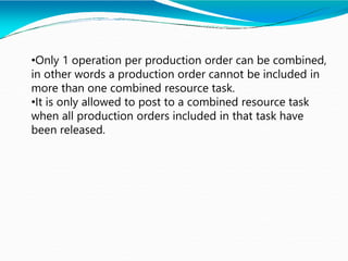 •Only 1 operation per production order can be combined,
in other words a production order cannot be included in
more than one combined resource task.
•It is only allowed to post to a combined resource task
when all production orders included in that task have
been released.
 